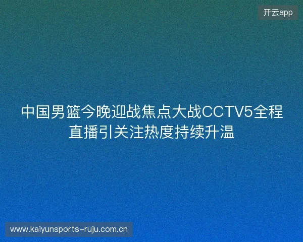 中国男篮今晚迎战焦点大战CCTV5全程直播引关注热度持续升温