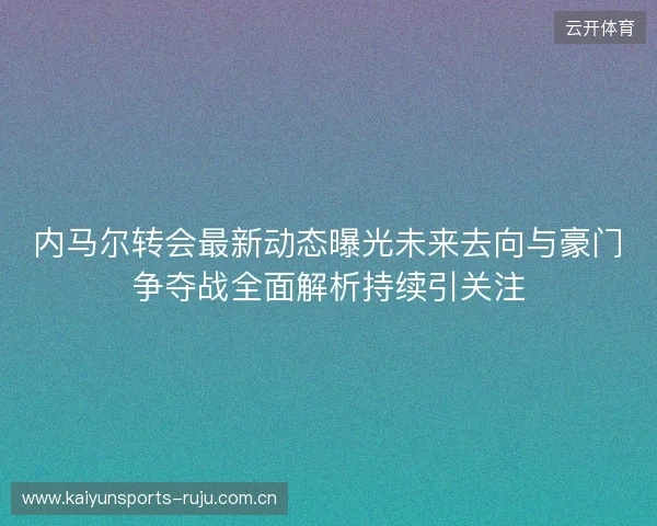 内马尔转会最新动态曝光未来去向与豪门争夺战全面解析持续引关注